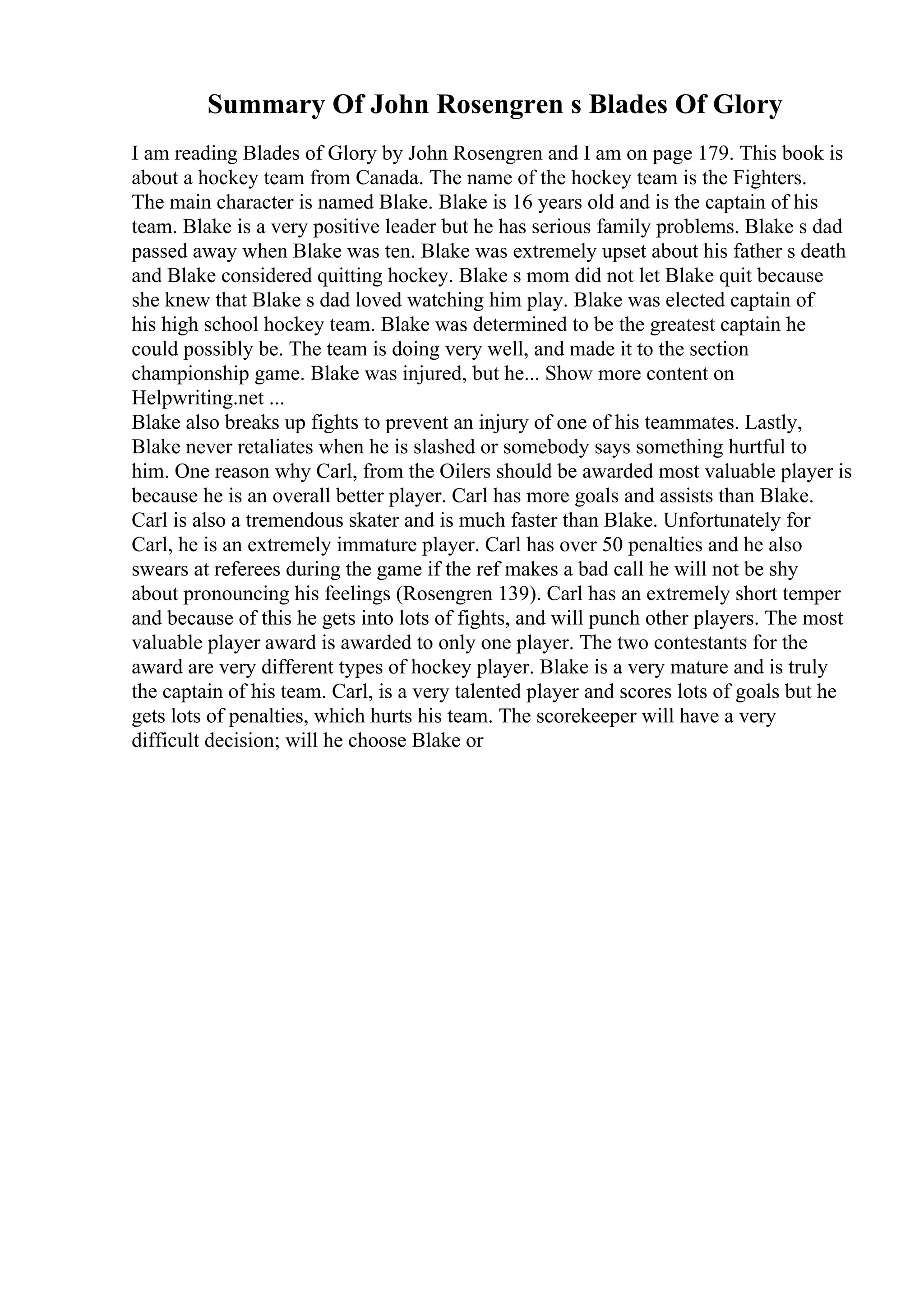 Summary Of John Rosengren s Blades Of Glory
I am reading Blades of Glory by John Rosengren and I am on page 179. This book is
about a hockey team from Canada. The name of the hockey team is the Fighters.
The main character is named Blake. Blake is 16 years old and is the captain of his
team. Blake is a very positive leader but he has serious family problems. Blake s dad
passed away when Blake was ten. Blake was extremely upset about his father s death
and Blake considered quitting hockey. Blake s mom did not let Blake quit because
she knew that Blake s dad loved watching him play. Blake was elected captain of
his high school hockey team. Blake was determined to be the greatest captain he
could possibly be. The team is doing very well, and made it to the section
championship game. Blake was injured, but he... Show more content on
Helpwriting.net ...
Blake also breaks up fights to prevent an injury of one of his teammates. Lastly,
Blake never retaliates when he is slashed or somebody says something hurtful to
him. One reason why Carl, from the Oilers should be awarded most valuable player is
because he is an overall better player. Carl has more goals and assists than Blake.
Carl is also a tremendous skater and is much faster than Blake. Unfortunately for
Carl, he is an extremely immature player. Carl has over 50 penalties and he also
swears at referees during the game if the ref makes a bad call he will not be shy
about pronouncing his feelings (Rosengren 139). Carl has an extremely short temper
and because of this he gets into lots of fights, and will punch other players. The most
valuable player award is awarded to only one player. The two contestants for the
award are very different types of hockey player. Blake is a very mature and is truly
the captain of his team. Carl, is a very talented player and scores lots of goals but he
gets lots of penalties, which hurts his team. The scorekeeper will have a very
difficult decision; will he choose Blake or
 