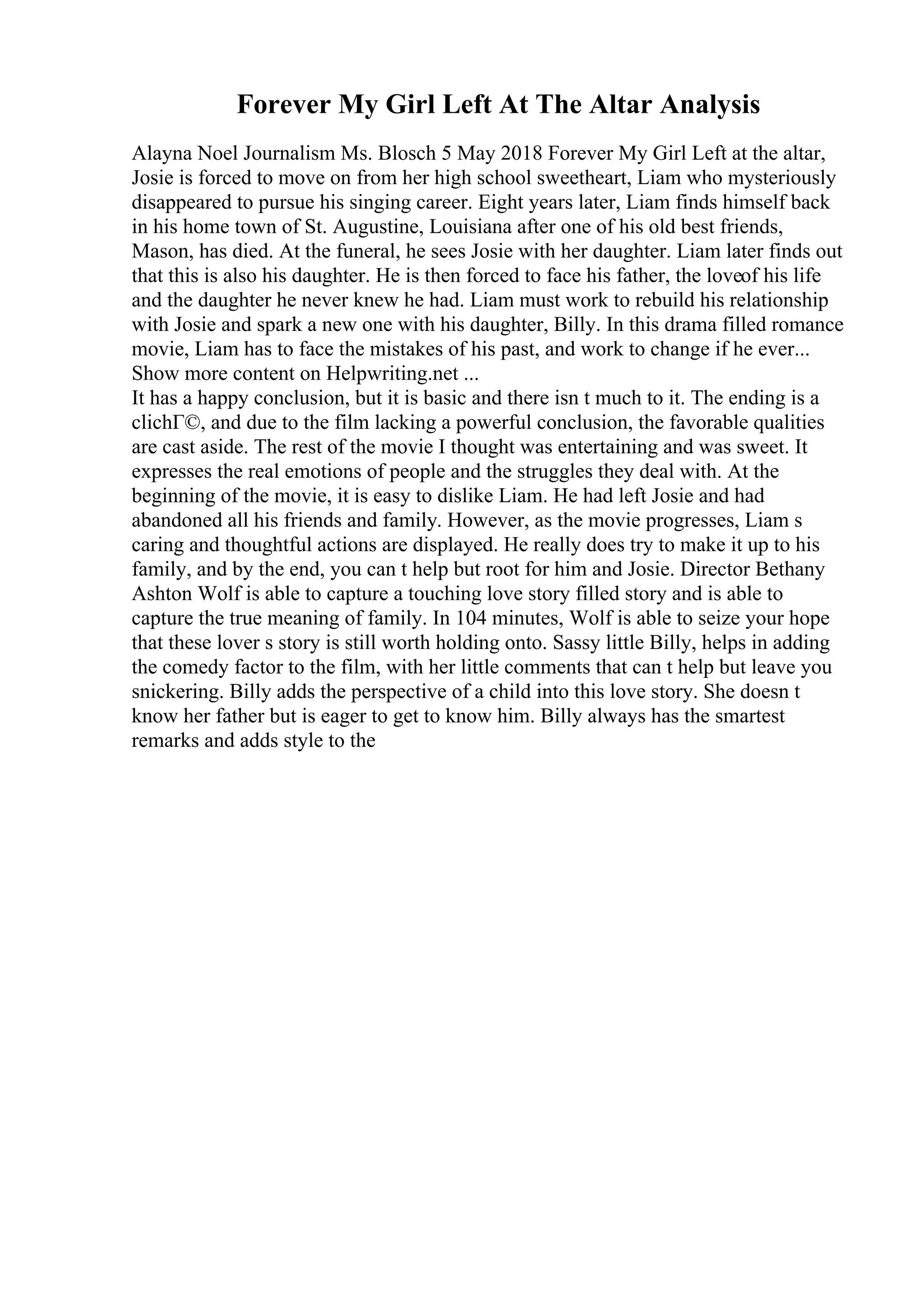 Forever My Girl Left At The Altar Analysis
Alayna Noel Journalism Ms. Blosch 5 May 2018 Forever My Girl Left at the altar,
Josie is forced to move on from her high school sweetheart, Liam who mysteriously
disappeared to pursue his singing career. Eight years later, Liam finds himself back
in his home town of St. Augustine, Louisiana after one of his old best friends,
Mason, has died. At the funeral, he sees Josie with her daughter. Liam later finds out
that this is also his daughter. He is then forced to face his father, the loveof his life
and the daughter he never knew he had. Liam must work to rebuild his relationship
with Josie and spark a new one with his daughter, Billy. In this drama filled romance
movie, Liam has to face the mistakes of his past, and work to change if he ever...
Show more content on Helpwriting.net ...
It has a happy conclusion, but it is basic and there isn t much to it. The ending is a
clichГ©, and due to the film lacking a powerful conclusion, the favorable qualities
are cast aside. The rest of the movie I thought was entertaining and was sweet. It
expresses the real emotions of people and the struggles they deal with. At the
beginning of the movie, it is easy to dislike Liam. He had left Josie and had
abandoned all his friends and family. However, as the movie progresses, Liam s
caring and thoughtful actions are displayed. He really does try to make it up to his
family, and by the end, you can t help but root for him and Josie. Director Bethany
Ashton Wolf is able to capture a touching love story filled story and is able to
capture the true meaning of family. In 104 minutes, Wolf is able to seize your hope
that these lover s story is still worth holding onto. Sassy little Billy, helps in adding
the comedy factor to the film, with her little comments that can t help but leave you
snickering. Billy adds the perspective of a child into this love story. She doesn t
know her father but is eager to get to know him. Billy always has the smartest
remarks and adds style to the
 