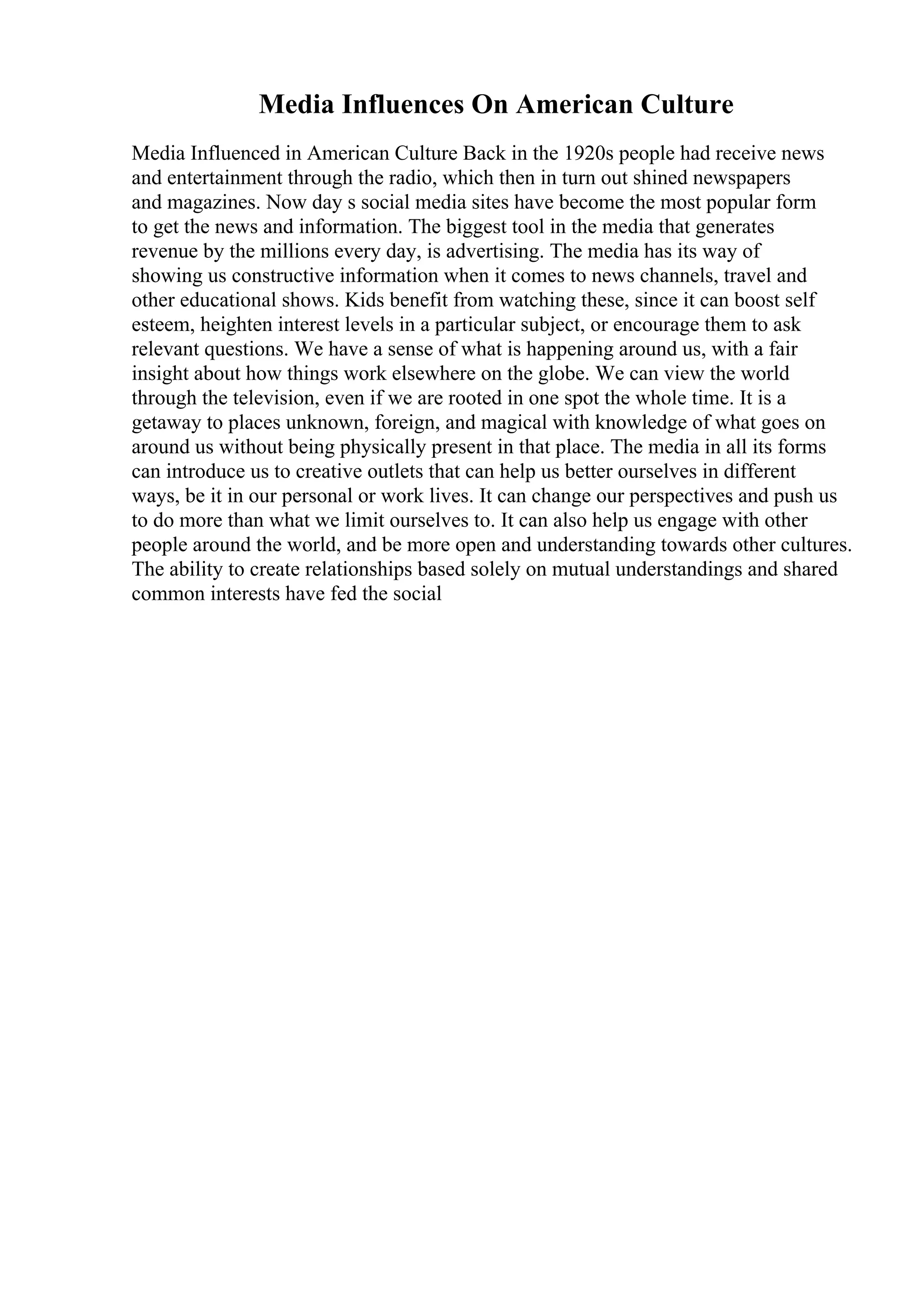 Media Influences On American Culture
Media Influenced in American Culture Back in the 1920s people had receive news
and entertainment through the radio, which then in turn out shined newspapers
and magazines. Now day s social media sites have become the most popular form
to get the news and information. The biggest tool in the media that generates
revenue by the millions every day, is advertising. The media has its way of
showing us constructive information when it comes to news channels, travel and
other educational shows. Kids benefit from watching these, since it can boost self
esteem, heighten interest levels in a particular subject, or encourage them to ask
relevant questions. We have a sense of what is happening around us, with a fair
insight about how things work elsewhere on the globe. We can view the world
through the television, even if we are rooted in one spot the whole time. It is a
getaway to places unknown, foreign, and magical with knowledge of what goes on
around us without being physically present in that place. The media in all its forms
can introduce us to creative outlets that can help us better ourselves in different
ways, be it in our personal or work lives. It can change our perspectives and push us
to do more than what we limit ourselves to. It can also help us engage with other
people around the world, and be more open and understanding towards other cultures.
The ability to create relationships based solely on mutual understandings and shared
common interests have fed the social
 