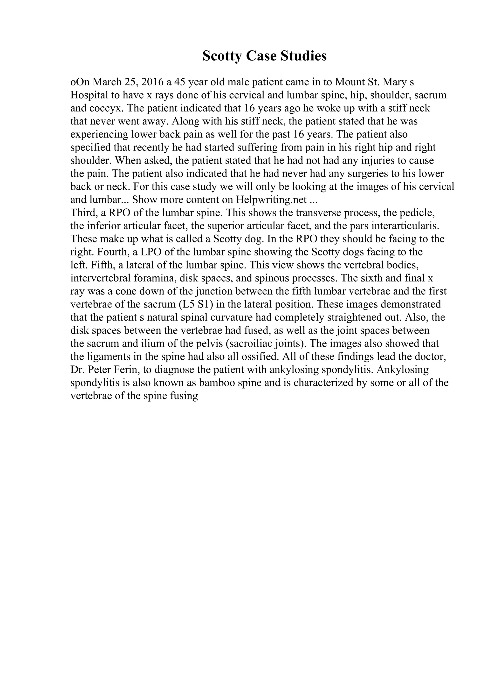 Scotty Case Studies
oOn March 25, 2016 a 45 year old male patient came in to Mount St. Mary s
Hospital to have x rays done of his cervical and lumbar spine, hip, shoulder, sacrum
and coccyx. The patient indicated that 16 years ago he woke up with a stiff neck
that never went away. Along with his stiff neck, the patient stated that he was
experiencing lower back pain as well for the past 16 years. The patient also
specified that recently he had started suffering from pain in his right hip and right
shoulder. When asked, the patient stated that he had not had any injuries to cause
the pain. The patient also indicated that he had never had any surgeries to his lower
back or neck. For this case study we will only be looking at the images of his cervical
and lumbar... Show more content on Helpwriting.net ...
Third, a RPO of the lumbar spine. This shows the transverse process, the pedicle,
the inferior articular facet, the superior articular facet, and the pars interarticularis.
These make up what is called a Scotty dog. In the RPO they should be facing to the
right. Fourth, a LPO of the lumbar spine showing the Scotty dogs facing to the
left. Fifth, a lateral of the lumbar spine. This view shows the vertebral bodies,
intervertebral foramina, disk spaces, and spinous processes. The sixth and final x
ray was a cone down of the junction between the fifth lumbar vertebrae and the first
vertebrae of the sacrum (L5 S1) in the lateral position. These images demonstrated
that the patient s natural spinal curvature had completely straightened out. Also, the
disk spaces between the vertebrae had fused, as well as the joint spaces between
the sacrum and ilium of the pelvis (sacroiliac joints). The images also showed that
the ligaments in the spine had also all ossified. All of these findings lead the doctor,
Dr. Peter Ferin, to diagnose the patient with ankylosing spondylitis. Ankylosing
spondylitis is also known as bamboo spine and is characterized by some or all of the
vertebrae of the spine fusing
 