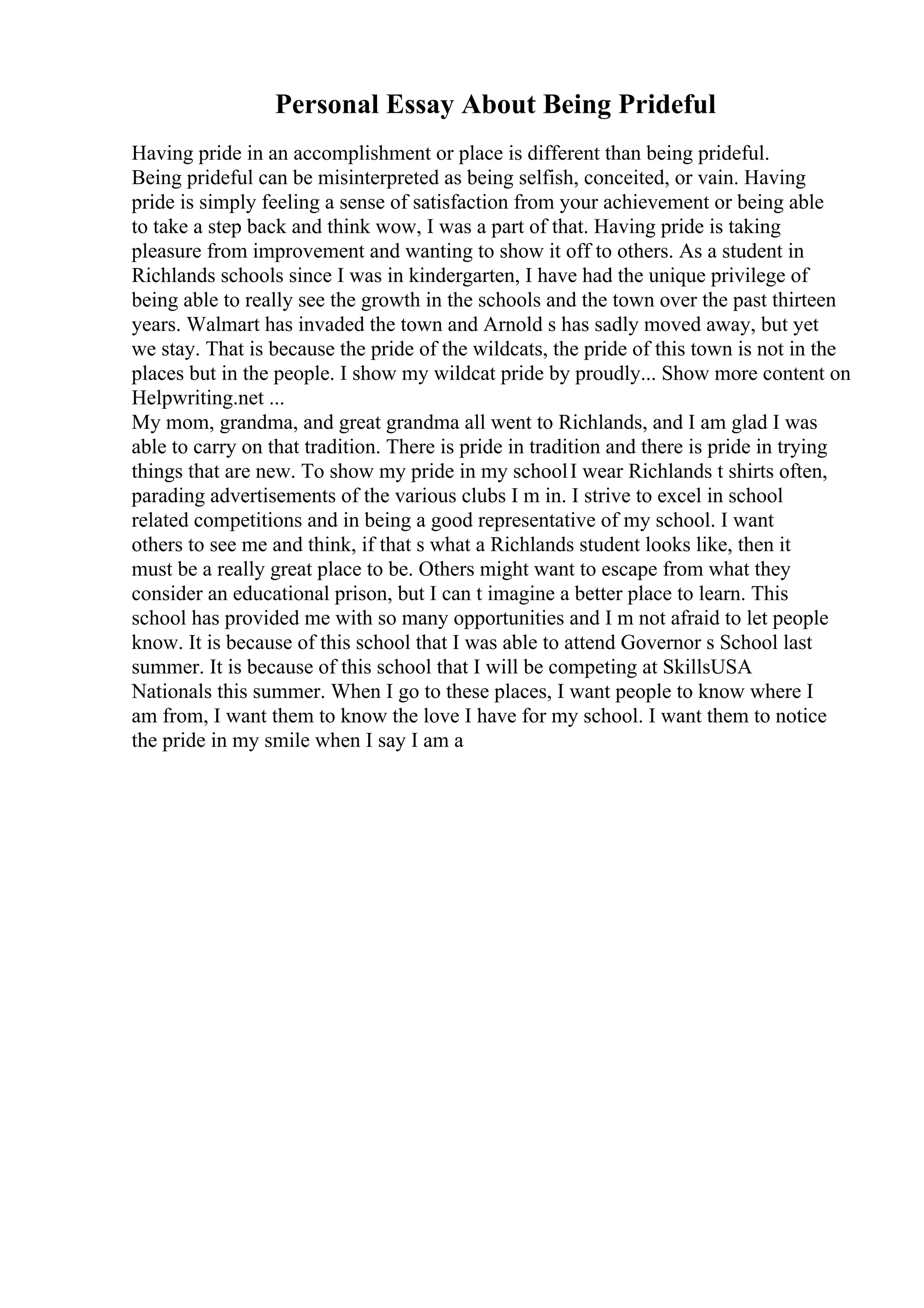 Personal Essay About Being Prideful
Having pride in an accomplishment or place is different than being prideful.
Being prideful can be misinterpreted as being selfish, conceited, or vain. Having
pride is simply feeling a sense of satisfaction from your achievement or being able
to take a step back and think wow, I was a part of that. Having pride is taking
pleasure from improvement and wanting to show it off to others. As a student in
Richlands schools since I was in kindergarten, I have had the unique privilege of
being able to really see the growth in the schools and the town over the past thirteen
years. Walmart has invaded the town and Arnold s has sadly moved away, but yet
we stay. That is because the pride of the wildcats, the pride of this town is not in the
places but in the people. I show my wildcat pride by proudly... Show more content on
Helpwriting.net ...
My mom, grandma, and great grandma all went to Richlands, and I am glad I was
able to carry on that tradition. There is pride in tradition and there is pride in trying
things that are new. To show my pride in my schoolI wear Richlands t shirts often,
parading advertisements of the various clubs I m in. I strive to excel in school
related competitions and in being a good representative of my school. I want
others to see me and think, if that s what a Richlands student looks like, then it
must be a really great place to be. Others might want to escape from what they
consider an educational prison, but I can t imagine a better place to learn. This
school has provided me with so many opportunities and I m not afraid to let people
know. It is because of this school that I was able to attend Governor s School last
summer. It is because of this school that I will be competing at SkillsUSA
Nationals this summer. When I go to these places, I want people to know where I
am from, I want them to know the love I have for my school. I want them to notice
the pride in my smile when I say I am a
 