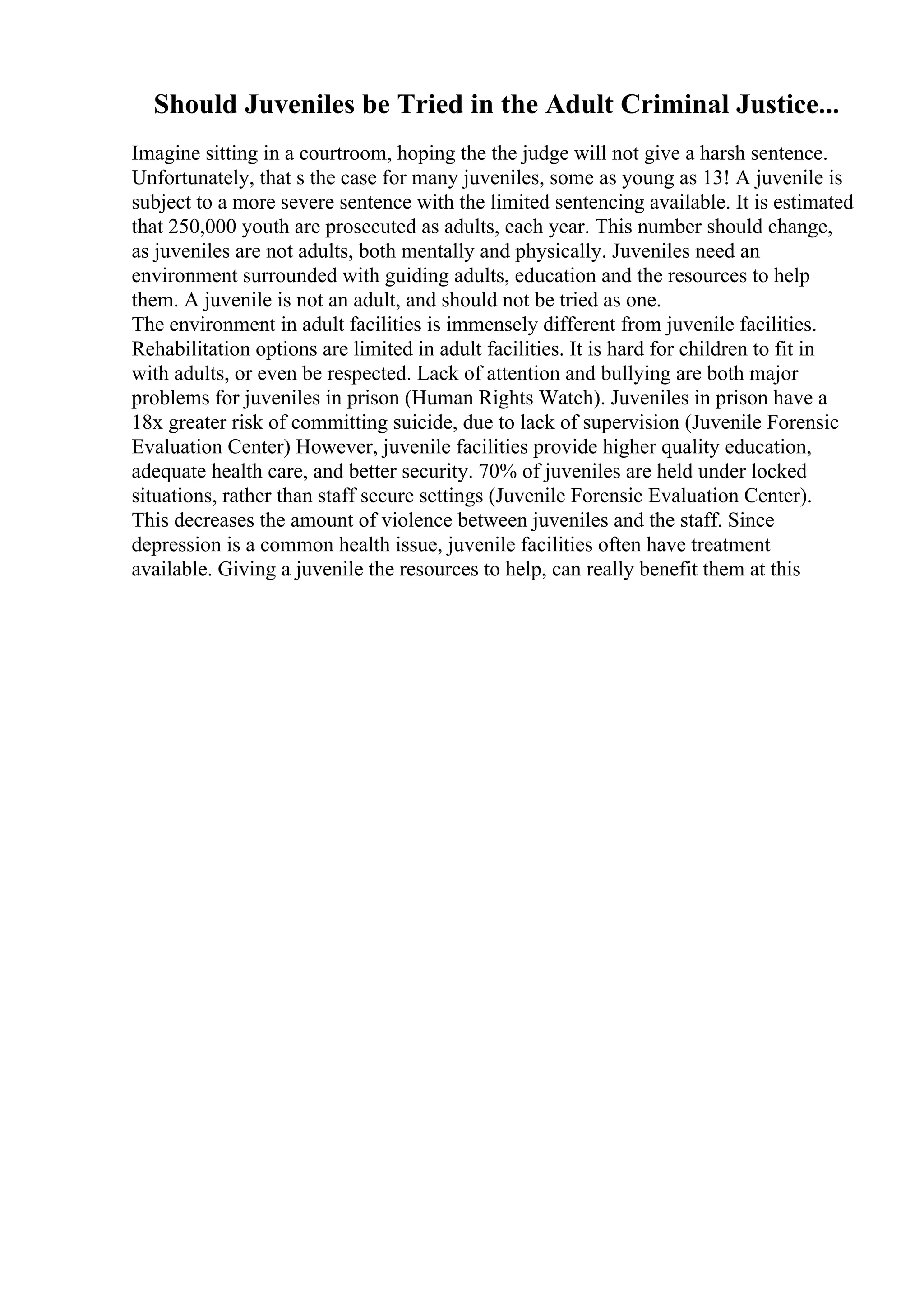 Should Juveniles be Tried in the Adult Criminal Justice...
Imagine sitting in a courtroom, hoping the the judge will not give a harsh sentence.
Unfortunately, that s the case for many juveniles, some as young as 13! A juvenile is
subject to a more severe sentence with the limited sentencing available. It is estimated
that 250,000 youth are prosecuted as adults, each year. This number should change,
as juveniles are not adults, both mentally and physically. Juveniles need an
environment surrounded with guiding adults, education and the resources to help
them. A juvenile is not an adult, and should not be tried as one.
The environment in adult facilities is immensely different from juvenile facilities.
Rehabilitation options are limited in adult facilities. It is hard for children to fit in
with adults, or even be respected. Lack of attention and bullying are both major
problems for juveniles in prison (Human Rights Watch). Juveniles in prison have a
18x greater risk of committing suicide, due to lack of supervision (Juvenile Forensic
Evaluation Center) However, juvenile facilities provide higher quality education,
adequate health care, and better security. 70% of juveniles are held under locked
situations, rather than staff secure settings (Juvenile Forensic Evaluation Center).
This decreases the amount of violence between juveniles and the staff. Since
depression is a common health issue, juvenile facilities often have treatment
available. Giving a juvenile the resources to help, can really benefit them at this
 