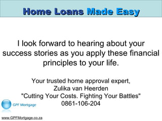 Home LoansHome Loans Made EasyMade Easy
I look forward to hearing about your
success stories as you apply these financial
principles to your life.
Your trusted home approval expert,
Zulika van Heerden
"Cutting Your Costs. Fighting Your Battles"
0861-106-204
www.GPFMortgage.co.za
 