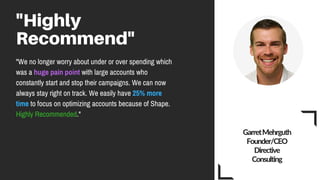 "Highly
Recommend"
"We no longer worry about under or over spending which
was a huge pain point with large accounts who
constantly start and stop their campaigns. We can now
always stay right on track. We easily have 25% more
time to focus on optimizing accounts because of Shape.
Highly Recommended."
Garret Mehrguth
Founder/CEO
Directive
Consulting
 