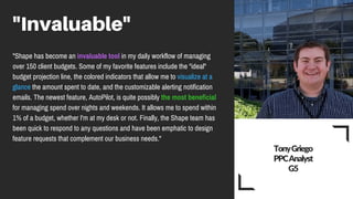 "Invaluable"
"Shape has become an invaluable tool in my daily workflow of managing
over 150 client budgets. Some of my favorite features include the "ideal"
budget projection line, the colored indicators that allow me to visualize at a
glance the amount spent to date, and the customizable alerting notification
emails. The newest feature, AutoPilot, is quite possibly the most beneficial
for managing spend over nights and weekends. It allows me to spend within
1% of a budget, whether I'm at my desk or not. Finally, the Shape team has
been quick to respond to any questions and have been emphatic to design
feature requests that complement our business needs."
Tony Griego
PPC Analyst
G5
 