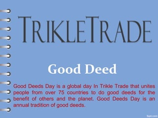 Good Deed
Good Deeds Day is a global day In Trikle Trade that unites
people from over 75 countries to do good deeds for the
benefit of others and the planet. Good Deeds Day is an
annual tradition of good deeds.
 