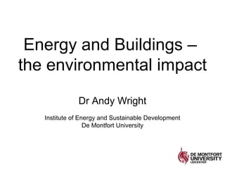 Energy and Buildings –
the environmental impact
Dr Andy Wright
Institute of Energy and Sustainable Development
De Montfort University
 