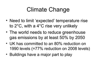 Climate Change
• Need to limit ‘expected’ temperature rise
to 2°C, with a 4°C rise very unlikely
• The world needs to reduce greenhouse
gas emissions by at least 50% by 2050
• UK has committed to an 80% reduction on
1990 levels (=77% reduction on 2008 levels)
• Buildings have a major part to play
 