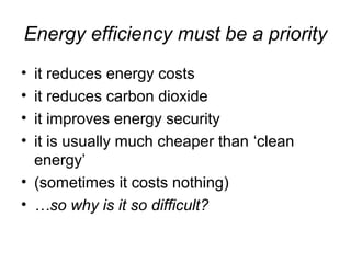 Energy efficiency must be a priority
• it reduces energy costs
• it reduces carbon dioxide
• it improves energy security
• it is usually much cheaper than ‘clean
energy’
• (sometimes it costs nothing)
• …so why is it so difficult?
 