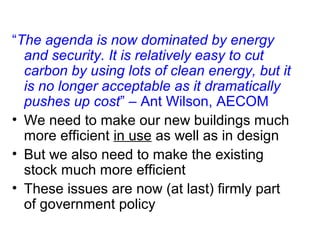 “The agenda is now dominated by energy
and security. It is relatively easy to cut
carbon by using lots of clean energy, but it
is no longer acceptable as it dramatically
pushes up cost” – Ant Wilson, AECOM
• We need to make our new buildings much
more efficient in use as well as in design
• But we also need to make the existing
stock much more efficient
• These issues are now (at last) firmly part
of government policy
 
