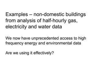Examples – non-domestic buildings
from analysis of half-hourly gas,
electricity and water data
We now have unprecedented access to high
frequency energy and environmental data
Are we using it effectively?
 