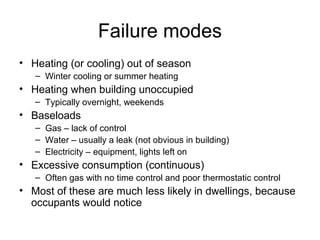 Failure modes
• Heating (or cooling) out of season
– Winter cooling or summer heating
• Heating when building unoccupied
– Typically overnight, weekends
• Baseloads
– Gas – lack of control
– Water – usually a leak (not obvious in building)
– Electricity – equipment, lights left on
• Excessive consumption (continuous)
– Often gas with no time control and poor thermostatic control
• Most of these are much less likely in dwellings, because
occupants would notice
 