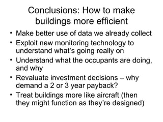 Conclusions: How to make
buildings more efficient
• Make better use of data we already collect
• Exploit new monitoring technology to
understand what’s going really on
• Understand what the occupants are doing,
and why
• Revaluate investment decisions – why
demand a 2 or 3 year payback?
• Treat buildings more like aircraft (then
they might function as they’re designed)
 