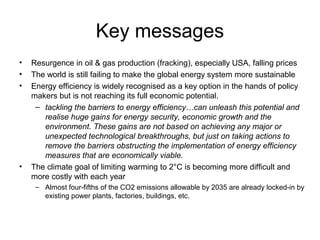 Key messages
• Resurgence in oil & gas production (fracking), especially USA, falling prices
• The world is still failing to make the global energy system more sustainable
• Energy efficiency is widely recognised as a key option in the hands of policy
makers but is not reaching its full economic potential.
– tackling the barriers to energy efficiency…can unleash this potential and
realise huge gains for energy security, economic growth and the
environment. These gains are not based on achieving any major or
unexpected technological breakthroughs, but just on taking actions to
remove the barriers obstructing the implementation of energy efficiency
measures that are economically viable.
• The climate goal of limiting warming to 2°C is becoming more difficult and
more costly with each year
– Almost four-fifths of the CO2 emissions allowable by 2035 are already locked-in by
existing power plants, factories, buildings, etc.
 