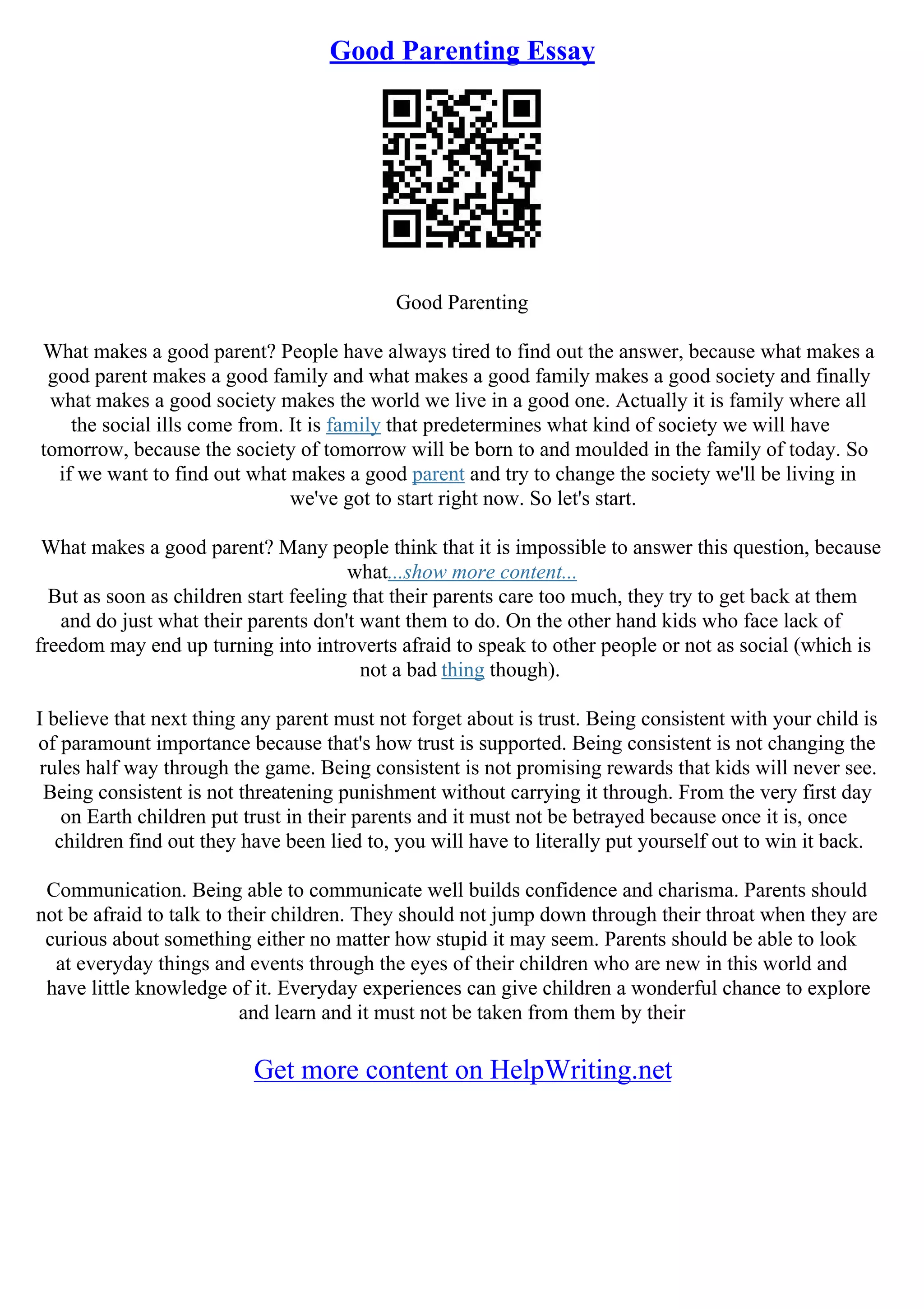 Good Parenting Essay
Good Parenting
What makes a good parent? People have always tired to find out the answer, because what makes a
good parent makes a good family and what makes a good family makes a good society and finally
what makes a good society makes the world we live in a good one. Actually it is family where all
the social ills come from. It is family that predetermines what kind of society we will have
tomorrow, because the society of tomorrow will be born to and moulded in the family of today. So
if we want to find out what makes a good parent and try to change the society we'll be living in
we've got to start right now. So let's start.
What makes a good parent? Many people think that it is impossible to answer this question, because
what...show more content...
But as soon as children start feeling that their parents care too much, they try to get back at them
and do just what their parents don't want them to do. On the other hand kids who face lack of
freedom may end up turning into introverts afraid to speak to other people or not as social (which is
not a bad thing though).
I believe that next thing any parent must not forget about is trust. Being consistent with your child is
of paramount importance because that's how trust is supported. Being consistent is not changing the
rules half way through the game. Being consistent is not promising rewards that kids will never see.
Being consistent is not threatening punishment without carrying it through. From the very first day
on Earth children put trust in their parents and it must not be betrayed because once it is, once
children find out they have been lied to, you will have to literally put yourself out to win it back.
Communication. Being able to communicate well builds confidence and charisma. Parents should
not be afraid to talk to their children. They should not jump down through their throat when they are
curious about something either no matter how stupid it may seem. Parents should be able to look
at everyday things and events through the eyes of their children who are new in this world and
have little knowledge of it. Everyday experiences can give children a wonderful chance to explore
and learn and it must not be taken from them by their
Get more content on HelpWriting.net
 