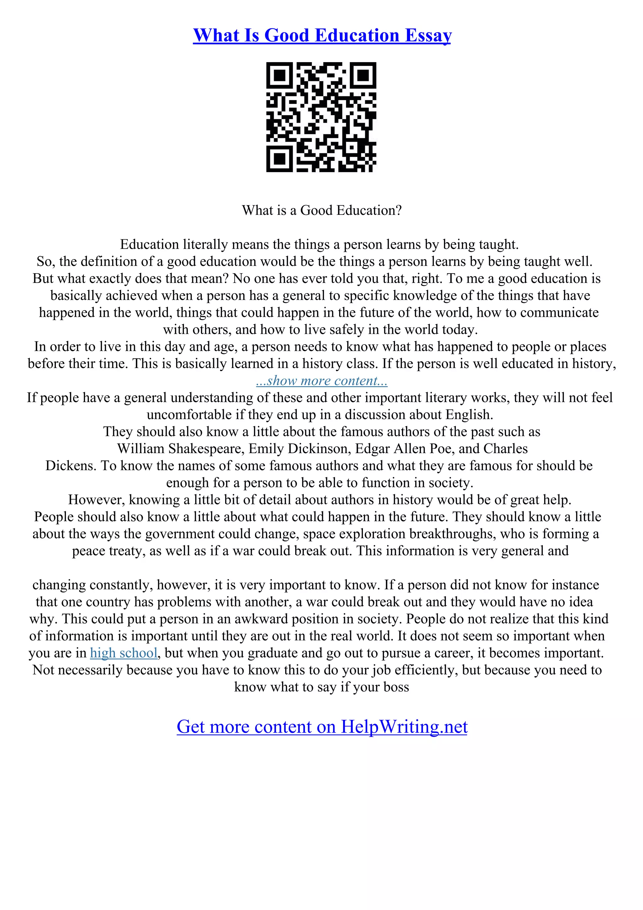 What Is Good Education Essay
What is a Good Education?
Education literally means the things a person learns by being taught.
So, the definition of a good education would be the things a person learns by being taught well.
But what exactly does that mean? No one has ever told you that, right. To me a good education is
basically achieved when a person has a general to specific knowledge of the things that have
happened in the world, things that could happen in the future of the world, how to communicate
with others, and how to live safely in the world today.
In order to live in this day and age, a person needs to know what has happened to people or places
before their time. This is basically learned in a history class. If the person is well educated in history,
...show more content...
If people have a general understanding of these and other important literary works, they will not feel
uncomfortable if they end up in a discussion about English.
They should also know a little about the famous authors of the past such as
William Shakespeare, Emily Dickinson, Edgar Allen Poe, and Charles
Dickens. To know the names of some famous authors and what they are famous for should be
enough for a person to be able to function in society.
However, knowing a little bit of detail about authors in history would be of great help.
People should also know a little about what could happen in the future. They should know a little
about the ways the government could change, space exploration breakthroughs, who is forming a
peace treaty, as well as if a war could break out. This information is very general and
changing constantly, however, it is very important to know. If a person did not know for instance
that one country has problems with another, a war could break out and they would have no idea
why. This could put a person in an awkward position in society. People do not realize that this kind
of information is important until they are out in the real world. It does not seem so important when
you are in high school, but when you graduate and go out to pursue a career, it becomes important.
Not necessarily because you have to know this to do your job efficiently, but because you need to
know what to say if your boss
Get more content on HelpWriting.net
 