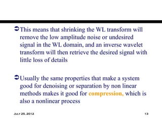  This means that shrinking the WL transform will
  remove the low amplitude noise or undesired
  signal in the WL domain, and an inverse wavelet
  transform will then retrieve the desired signal with
  little loss of details

 Usually the same properties that make a system
  good for denoising or separation by non linear
  methods makes it good for compression, which is
  also a nonlinear process
July 25, 2012                                       13
 
