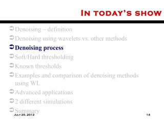 In today’s show
 Denoising – definition
 Denoising using wavelets vs. other methods
 Denoising process
 Soft/Hard thresholding
 Known thresholds
 Examples and comparison of denoising methods
  using WL
 Advanced applications
 2 different simulations
 Summary
 July 25, 2012                                   14
 