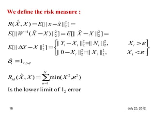 We define the risk measure :
    ˆ
R ( X , X ) = E[|| x − x ||2 ] =
                        ˆ 2
            ˆ                    ˆ
E[|| W −1 ( X − X ) ||2 ] = E[|| X − X ||2 ] =
                      2                  2

                    || Yi − X i ||2 =|| N i ||2 ,
                                  2           2     X i >ε
E[|| ∆Y − X ||2 ] = 
              2                                             
                    || 0 − X i ||2 =|| X i ||2 ,
                                 2           2      X i <ε 
                                                            
δi =1xi >ε
                 N
Rid ( X , X ) = ∑min( X 2 ,ε 2 )
      ˆ
                 n=1

Is the lower limit of l 2 error


18                                                   July 25, 2012
 