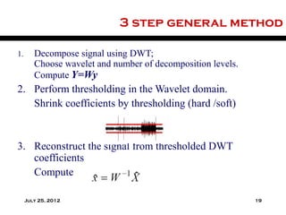 3 step general method

1.      Decompose signal using DWT;
        Choose wavelet and number of decomposition levels.
        Compute Y=Wy
2. Perform thresholding in the Wavelet domain.
   Shrink coefficients by thresholding (hard /soft)


3. Reconstruct the signal from thresholded DWT
   coefficients
   Compute

     July 25, 2012                                           19
 