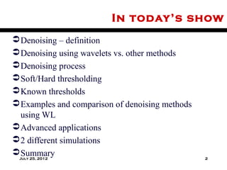 In today’s show
 Denoising – definition
 Denoising using wavelets vs. other methods
 Denoising process
 Soft/Hard thresholding
 Known thresholds
 Examples and comparison of denoising methods
  using WL
 Advanced applications
 2 different simulations
 Summary
 July 25, 2012                                   2
 