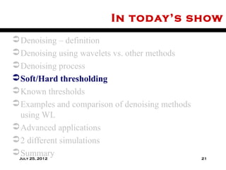 In today’s show
 Denoising – definition
 Denoising using wavelets vs. other methods
 Denoising process
 Soft/Hard thresholding
 Known thresholds
 Examples and comparison of denoising methods
  using WL
 Advanced applications
 2 different simulations
 Summary
 July 25, 2012                                   21
 