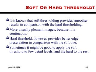 Sof t Or Hard threshold?

 It is known that soft thresholding provides smoother
  results in comparison with the hard thresholding.
 More visually pleasant images, because it is
  continuous.
 Hard threshold, however, provides better edge
  preservation in comparison with the soft one.
 Sometimes it might be good to apply the soft
  threshold to few detail levels, and the hard to the rest.



 July 25, 2012                                          25
 