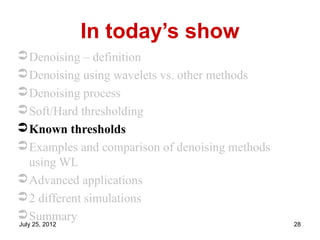 In today’s show
 Denoising – definition
 Denoising using wavelets vs. other methods
 Denoising process
 Soft/Hard thresholding
 Known thresholds
 Examples and comparison of denoising methods
  using WL
 Advanced applications
 2 different simulations
 Summary
July 25, 2012                                    28
 