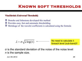 Known sof t thresholds

VisuShrink (Universal Threshold)

 Donoho and Johnstone developed this method
 Provides easy, fast and automatic thresholding.
 Shrinkage of the wavelet coefficients is calculated using the formula




                                                 No need to calculate λ
                                                 foreach level (sub-band)!!

σ is the standard deviation of the noise of the noise level
n is the sample size.
  July 25, 2012                                                           29
 