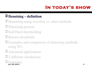 In today’s show
 Denoising – definition
 Denoising using wavelets vs. other methods
 Denoising process
 Soft/Hard thresholding
 Known thresholds
 Examples and comparison of denoising methods
  using WL
 Advanced applications
 2 different simulations
 Summary
 July 25, 2012                                   3
 