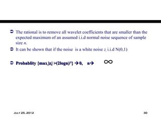  The rational is to remove all wavelet coefficients that are smaller than the
  expected maximum of an assumed i.i.d normal noise sequence of sample
  size n.
 It can be shown that if the noise is a white noise zi i.i.d N(0,1)


 Probablity {maxi |zi| >(2logn)1/2}  0, n         ∞


  July 25, 2012                                                            30
 