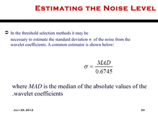 Estimating the Noise Level


 In the threshold selection methods it may be
  necessary to estimate the standard deviation σ of the noise from the
  wavelet coefficients. A common estimator is shown below:




    where MAD is the median of the absolute values of the
    .wavelet coefficients

    July 25, 2012                                                        33
 