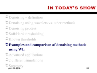 In today’s show
 Denoising – definition
 Denoising using wavelets vs. other methods
 Denoising process
 Soft/Hard thresholding
 Known thresholds
 Examples and comparison of denoising methods
  using WL
 Advanced applications
 2 different simulations
 Summary
 July 25, 2012                                 34
 