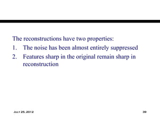 The reconstructions have two properties:
1. The noise has been almost entirely suppressed
2. Features sharp in the original remain sharp in
    reconstruction




July 25, 2012                                       39
 