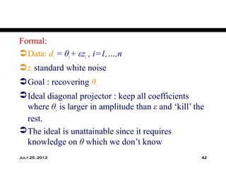 Formal:
 Data: di = θi + εzi , i=1,…,n
 zi standard white noise
 Goal : recovering θi
 Ideal diagonal projector : keep all coefficients
  where θi is larger in amplitude than ε and ‘kill’ the
  rest.
 The ideal is unattainable since it requires
  knowledge on θ which we don’t know
July 25, 2012                                         42
 