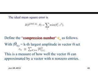 The ideal mean square error is




Define the “compression number“ cn as follows.
                        number
With |θ|(k) = k-th largest amplitude in vector θi set

This is a measure of how well the vector θi can
approximated by a vector with n nonzero entries.

  July 25, 2012                                         43
 