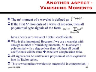 Another aspect -
                         Vanishing Moments

 The m moment of a wavelet is defined as
            th                                  ∫ t mψ (t )dt

 If the first M moments of a wavelet are zero, then all
  polynomial type signals of the form x(t ) = ∑cmt m
                                               0 <m <M

   have (near) zero wavelet / detail coefficients.
 Why is this important? Because if we use a wavelet with
  enough number of vanishing moments, M, to analyze a
  polynomial with a degree less than M, then all detail
  coefficients will be zero  excellent compression ratio.
 All signals can be written as a polynomial when expanded
  into its Taylor series.
 This is what makes wavelets so successful in compression!!!
July 25, 2012                                                   46
 