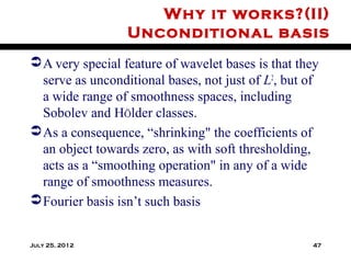 Why it works?(II)
                  Unconditional basis
 A very special feature of wavelet bases is that they
  serve as unconditional bases, not just of L2, but of
  a wide range of smoothness spaces, including
  Sobolev and HÖlder classes.
 As a consequence, “shrinking" the coefficients of
  an object towards zero, as with soft thresholding,
  acts as a “smoothing operation" in any of a wide
  range of smoothness measures.
 Fourier basis isn’t such basis


July 25, 2012                                       47
 
