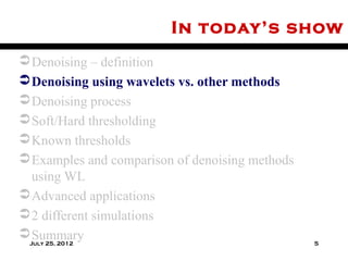 In today’s show
 Denoising – definition
 Denoising using wavelets vs. other methods
 Denoising process
 Soft/Hard thresholding
 Known thresholds
 Examples and comparison of denoising methods
  using WL
 Advanced applications
 2 different simulations
 Summary
 July 25, 2012                                   5
 