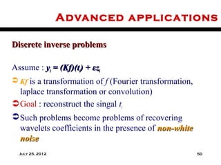 Advanced applications

Discrete inverse problems

Assume : yi = (Kf)(ti) + εzi
 Kf is a transformation of f (Fourier transformation,
  laplace transformation or convolution)
 Goal : reconstruct the singal ti
 Such problems become problems of recovering
  wavelets coefficients in the presence of non-white
  noise
  July 25, 2012                                          50
 