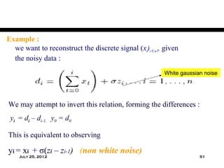 Example :
  we want to reconstruct the discrete signal (xi)i=0..n-1, given
  the noisy data :
                                                          White gaussian noise




We may attempt to invert this relation, forming the differences :
 yi = di – di-1, y0 = d0

This is equivalent to observing

yi = xi + σ(zi – zi-1) (non white noise)
    July 25, 2012                                                      51
 