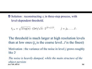  Solution : reconstructing xi in three-step process, with
  level-dependent threshold.




The threshold is much larger at high resolution levels
than at low ones (j0 is the coarse level. J is the finest)
Motivation : the variance of the noise in level j grows roughly
like 2j
The noise is heavily damped, while the main structure of the
object persists
July 25, 2012                                                52
 