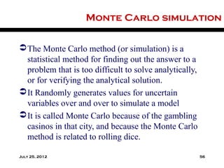 Monte Carlo simulation

 The Monte Carlo method (or simulation) is a
  statistical method for finding out the answer to a
  problem that is too difficult to solve analytically,
  or for verifying the analytical solution.
 It Randomly generates values for uncertain
  variables over and over to simulate a model
 It is called Monte Carlo because of the gambling
  casinos in that city, and because the Monte Carlo
  method is related to rolling dice.

July 25, 2012                                            56
 