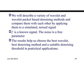  We will describe a variety of wavelet and
   wavelet packet based denoising methods and
   compare them with each other by applying
   them to a simulated, noised signal
  f is a known signal. The noise is a free
   parameter
  The results help us choose the best wavelet,
   best denoising method and a suitable denoising
   threshold in pratictical applications.

July 25, 2012                                       57
 