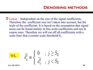Denoising methods

 Linear – Independent on the size of the signal coefficients.
  Therefore the coefficient size isn’t taken into account, but the
  scale of the coefficient. It is based on the assumption that signal
  noise can be found mainly in fine scale coefficients and not in
  coarse ones. Therefore we will cut off all coefficients with a
  scale finer that a certain scale threshold S0.




   WL

 July 25, 2012                                                  59
 