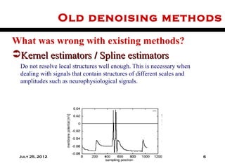 Old denoising methods

What was wrong with existing methods?
Kernel estimators / Spline estimators
 Do not resolve local structures well enough. This is necessary when
 dealing with signals that contain structures of different scales and
 amplitudes such as neurophysiological signals.




 July 25, 2012                                                          6
 