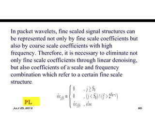 In packet wavelets, fine scaled signal structures can
be represented not only by fine scale coefficients but
also by coarse scale coefficients with high
frequency. Therefore, it is necessary to eliminate not
only fine scale coefficients through linear denoising,
but also coefficients of a scale and frequency
combination which refer to a certain fine scale
structure.


        PL
 July 25, 2012                                           60
 