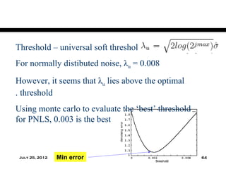 Threshold – universal soft threshold
For normally distibuted noise, λu = 0.008
However, it seems that λu lies above the optimal
. threshold
Using monte carlo to evaluate the ‘best’ threshold
for PNLS, 0.003 is the best



 July 25, 2012   Min error                           64
 