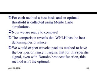  For each method a best basis and an optimal
  threshold is collected using Monte Carlo
  simulations.
 Now we are ready to compare!
 The comparison reveals that WNLH has the best
  denoising performance.
 We would expect wavelet packets method to have
  the best performance. It seems that for this specific
  signal, even with Donoho best cost function, this
  method isn’t the optimal.
July 25, 2012                                        65
 