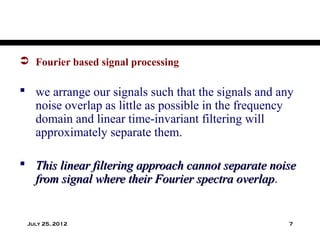  Fourier based signal processing

 we arrange our signals such that the signals and any
  noise overlap as little as possible in the frequency
  domain and linear time-invariant filtering will
  approximately separate them.

 This linear filtering approach cannot separate noise
  from signal where their Fourier spectra overlap.
                                          overlap


 July 25, 2012                                       7
 